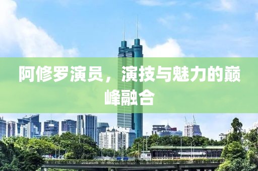 阿修罗演员，演技与魅力的巅峰融合