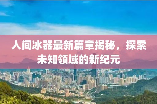 人间冰器最新篇章揭秘，探索未知领域的新纪元