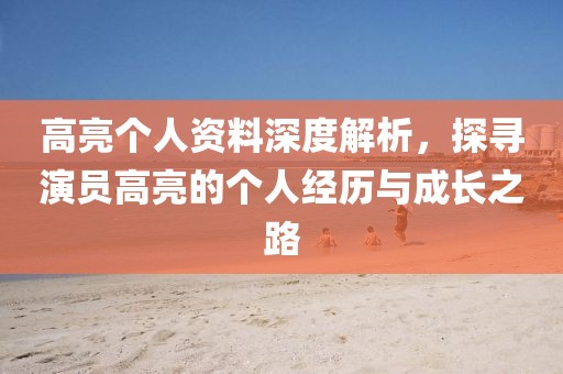 高亮个人资料深度解析，探寻演员高亮的个人经历与成长之路