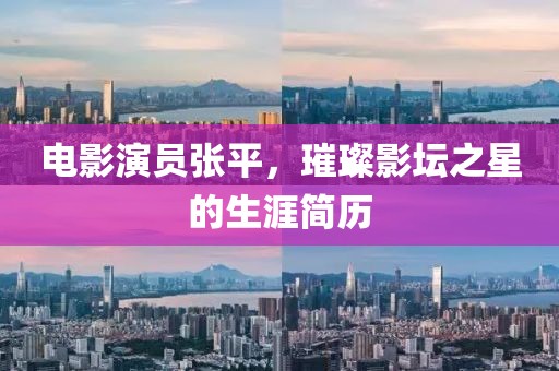 电影演员张平，璀璨影坛之星的生涯简历