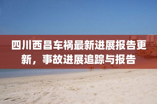 四川西昌车祸最新进展报告更新，事故进展追踪与报告