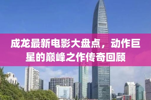 成龙最新电影大盘点，动作巨星的巅峰之作传奇回顾