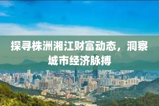 探寻株洲湘江财富动态，洞察城市经济脉搏
