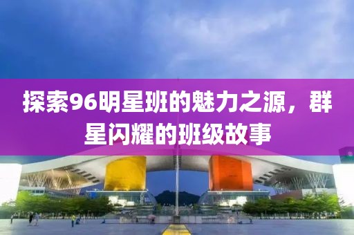 探索96明星班的魅力之源，群星闪耀的班级故事