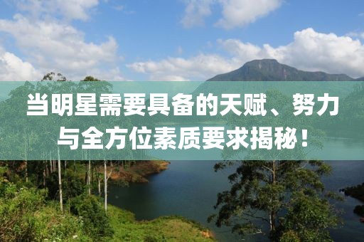 当明星需要具备的天赋、努力与全方位素质要求揭秘！