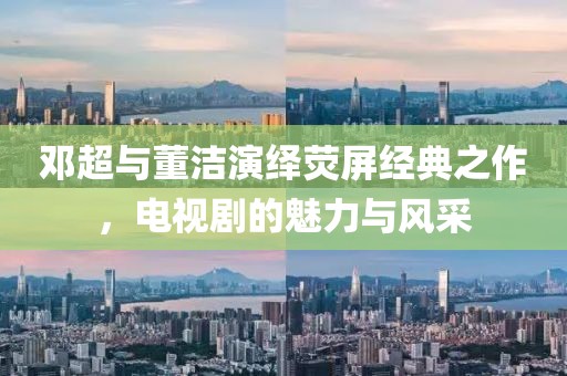邓超与董洁演绎荧屏经典之作，电视剧的魅力与风采