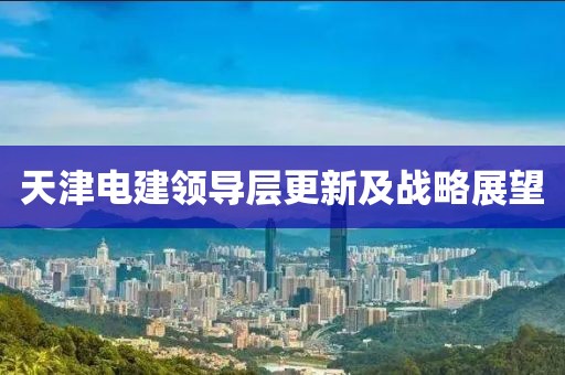 天津电建领导层更新及战略展望