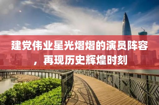 建党伟业星光熠熠的演员阵容，再现历史辉煌时刻