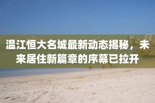 温江恒大名城最新动态揭秘，未来居住新篇章的序幕已拉开