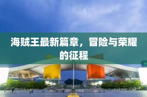 海贼王最新篇章，冒险与荣耀的征程