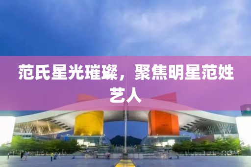 范氏星光璀璨，聚焦明星范姓艺人