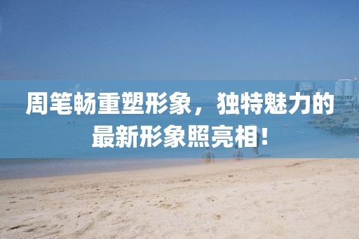 周笔畅重塑形象，独特魅力的最新形象照亮相！