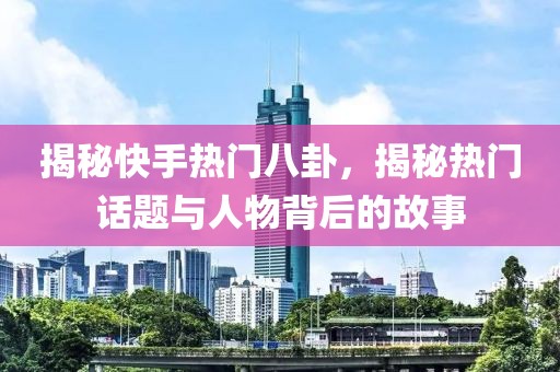 揭秘快手热门八卦，揭秘热门话题与人物背后的故事