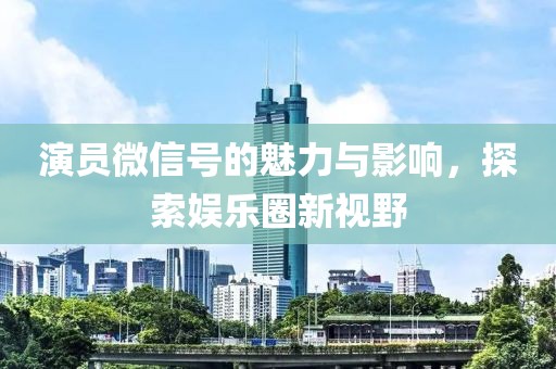 演员微信号的魅力与影响，探索娱乐圈新视野