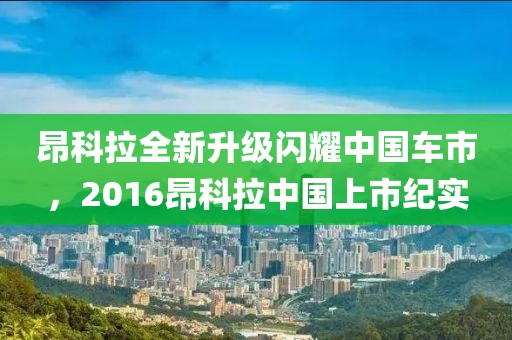 昂科拉全新升级闪耀中国车市，2016昂科拉中国上市纪实