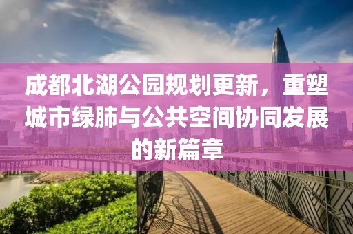 成都北湖公园规划更新，重塑城市绿肺与公共空间协同发展的新篇章