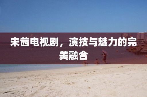 宋茜电视剧，演技与魅力的完美融合