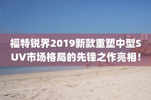 福特锐界2019新款重塑中型SUV市场格局的先锋之作亮相！