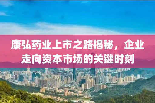 康弘药业上市之路揭秘，企业走向资本市场的关键时刻