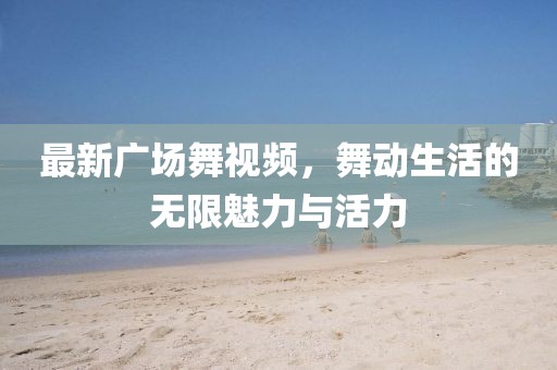 最新广场舞视频，舞动生活的无限魅力与活力