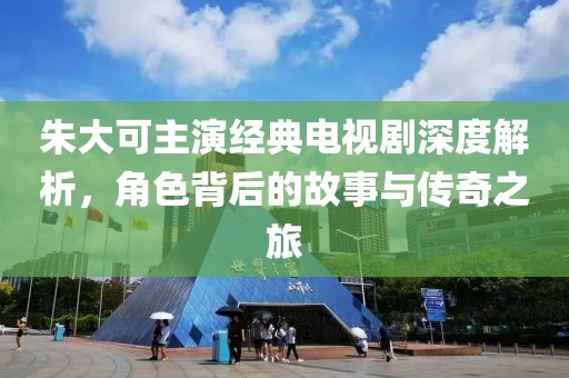 朱大可主演经典电视剧深度解析，角色背后的故事与传奇之旅