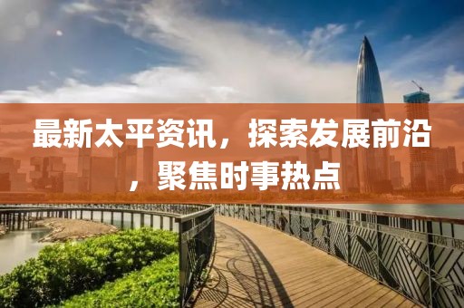 最新太平资讯，探索发展前沿，聚焦时事热点