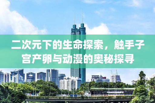 二次元下的生命探索，触手子宫产卵与动漫的奥秘探寻