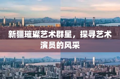 新疆璀璨艺术群星，探寻艺术演员的风采