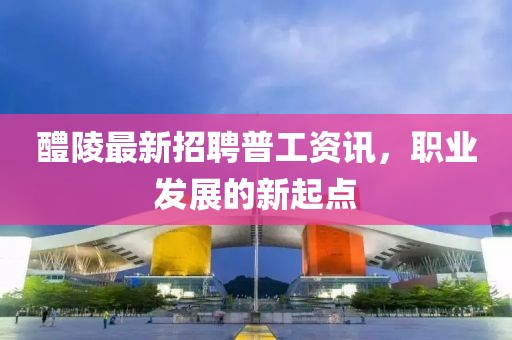醴陵最新招聘普工资讯，职业发展的新起点