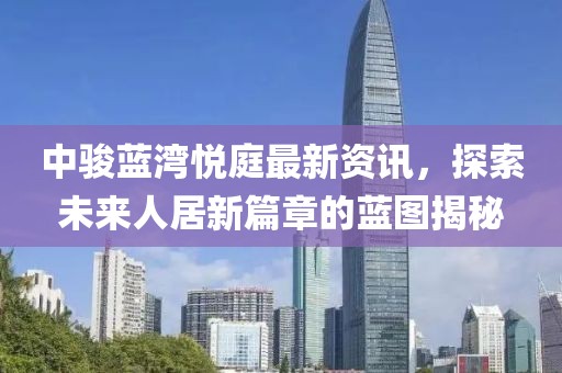 中骏蓝湾悦庭最新资讯，探索未来人居新篇章的蓝图揭秘