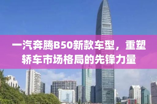 一汽奔腾B50新款车型，重塑轿车市场格局的先锋力量