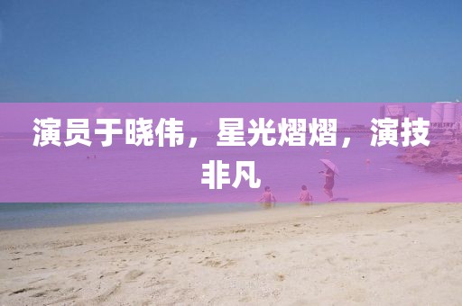 演员于晓伟，星光熠熠，演技非凡