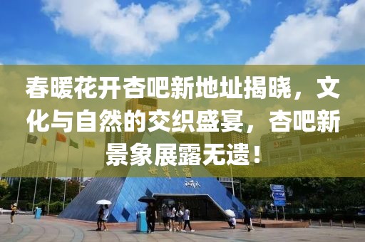 春暖花开杏吧新地址揭晓，文化与自然的交织盛宴，杏吧新景象展露无遗！