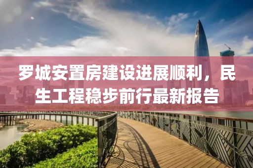 罗城安置房建设进展顺利，民生工程稳步前行最新报告