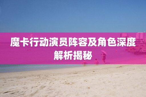 魔卡行动演员阵容及角色深度解析揭秘
