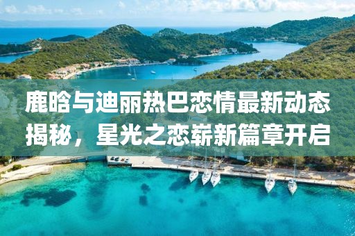 鹿晗与迪丽热巴恋情最新动态揭秘，星光之恋崭新篇章开启