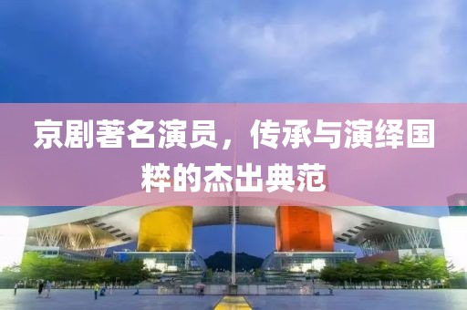 京剧著名演员，传承与演绎国粹的杰出典范
