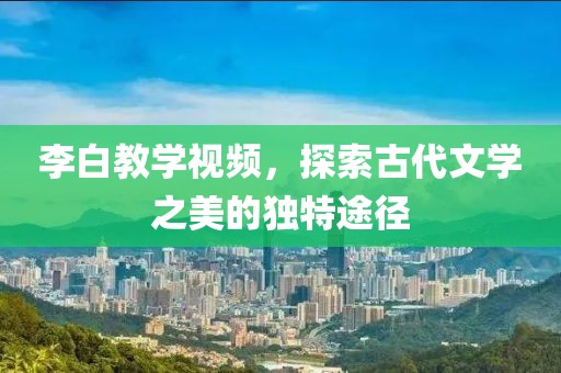 李白教学视频，探索古代文学之美的独特途径