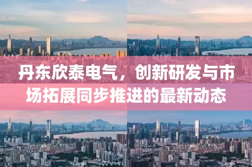 丹东欣泰电气，创新研发与市场拓展同步推进的最新动态