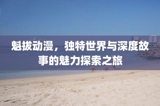 魁拔动漫，独特世界与深度故事的魅力探索之旅