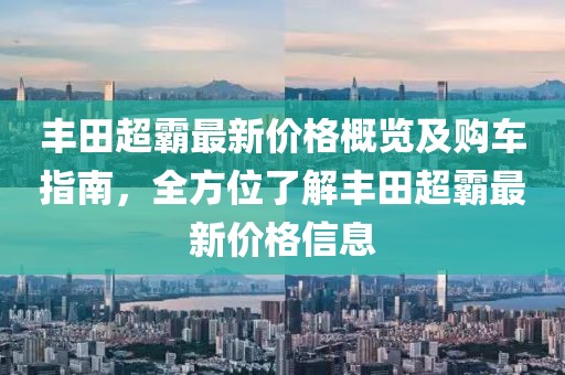 丰田超霸最新价格概览及购车指南，全方位了解丰田超霸最新价格信息