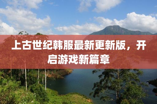 上古世纪韩服最新更新版，开启游戏新篇章