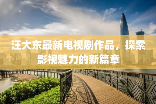 汪大东最新电视剧作品，探索影视魅力的新篇章