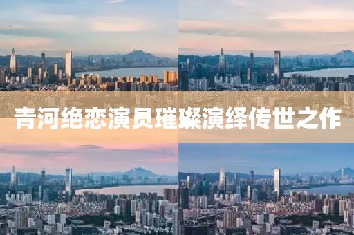 青河绝恋演员璀璨演绎传世之作