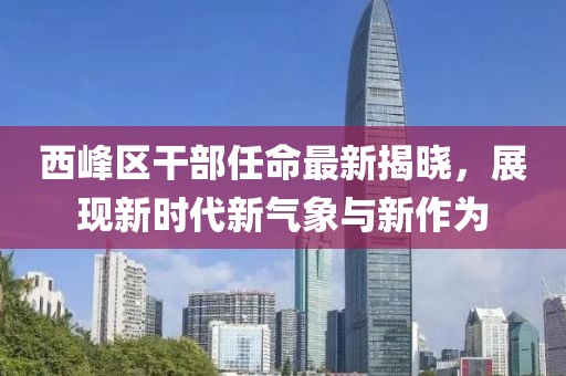 西峰区干部任命最新揭晓，展现新时代新气象与新作为