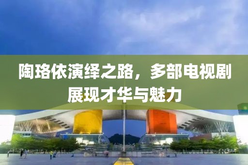 陶珞依演绎之路，多部电视剧展现才华与魅力