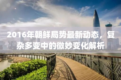 2016年朝鲜局势最新动态，复杂多变中的微妙变化解析