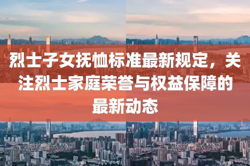 烈士子女抚恤标准最新规定，关注烈士家庭荣誉与权益保障的最新动态