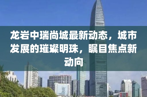 龙岩中瑞尚城最新动态，城市发展的璀璨明珠，瞩目焦点新动向