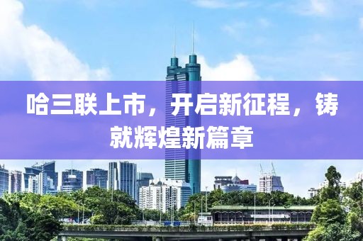 哈三联上市，开启新征程，铸就辉煌新篇章